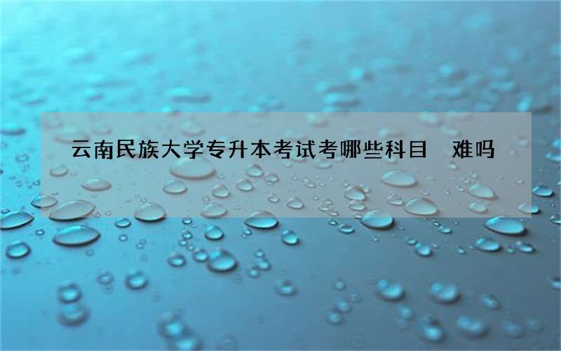 云南民族大学专升本考试考哪些科目 难吗?